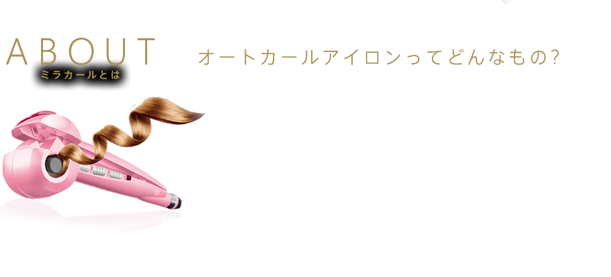 ABOUT ヘアアイロンの概念を覆す、革新的なオートカールアイロンが日本上陸！髪をミラカールに挟むだけで自動で髪を巻き取り、たった8秒で美しく輝くカールヘアの完成。自動で髪が巻けるオートカール・チャンバー技術で実現したのが、ミラカールです。スチーム機能を搭載したミラカール スチームは、カール力、キープ力が通常のミラカールよりアップ（当社比）した進化版です。 